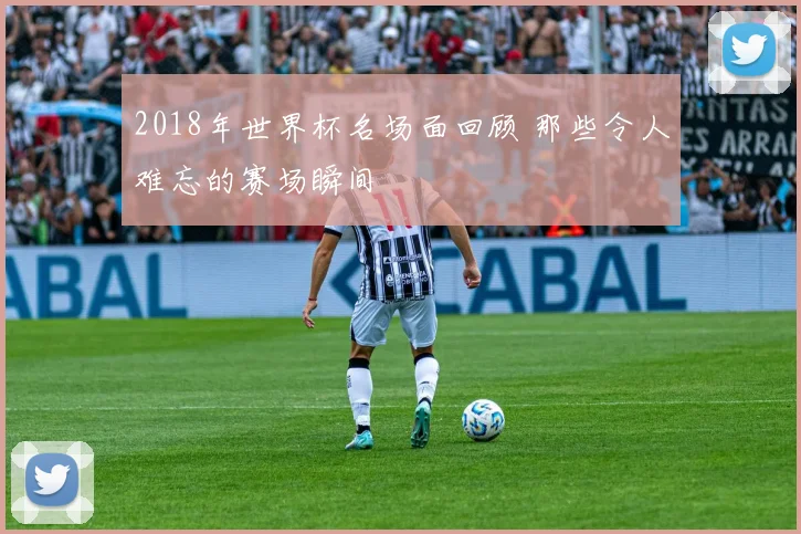 2018年世界杯名场面回顾 那些令人难忘的赛场瞬间