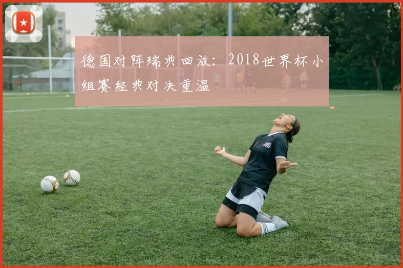 德国对阵瑞典回放:2018世界杯小组赛经典对决重温