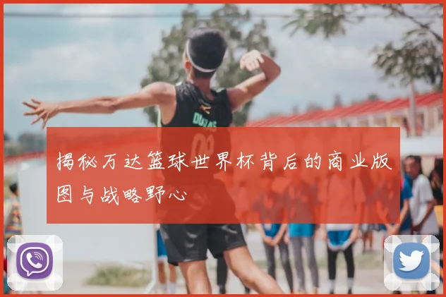 揭秘万达篮球世界杯背后的商业版图与战略野心