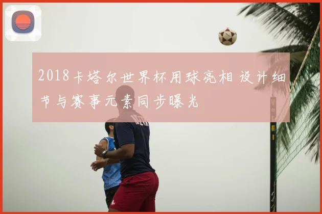 2018卡塔尔世界杯用球亮相 设计细节与赛事元素同步曝光