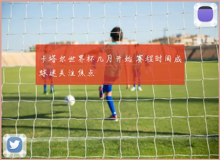 卡塔尔世界杯几月开始 赛程时间成球迷关注焦点
