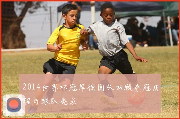 2014世界杯冠军德国队回顾夺冠历程与球队亮点