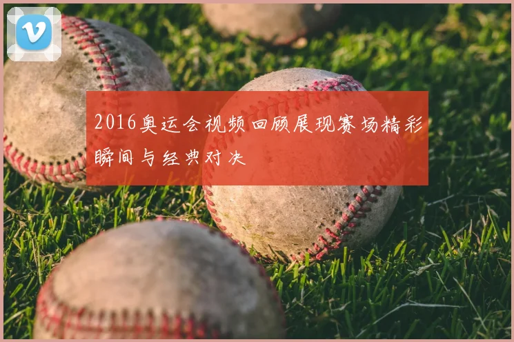 2016奥运会视频回顾展现赛场精彩瞬间与经典对决