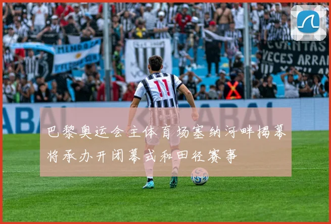 巴黎奥运会主体育场塞纳河畔揭幕将承办开闭幕式和田径赛事