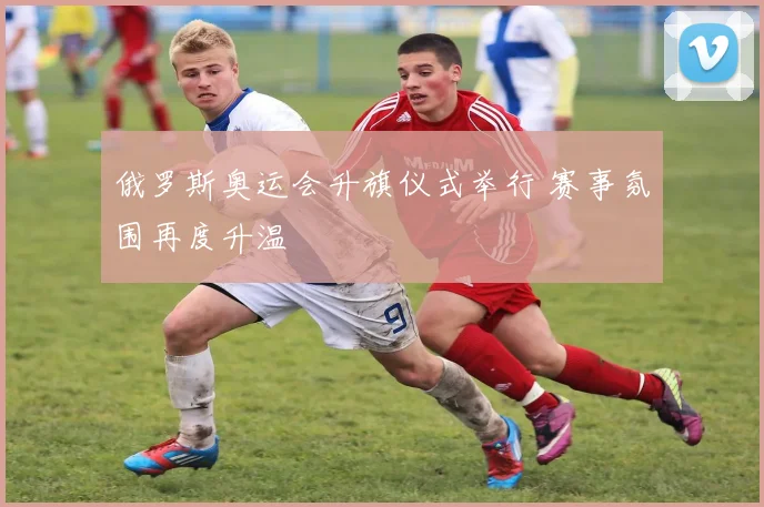 俄罗斯奥运会升旗仪式举行 赛事氛围再度升温
