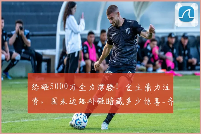 怒砸5000万全力撑腰!金主鼎力注资,国米边路补强暗藏多少惊喜_齐沃_资金_资方