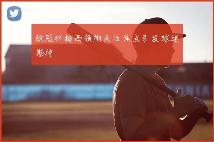 欧冠杯梅西领衔关注焦点引发球迷期待