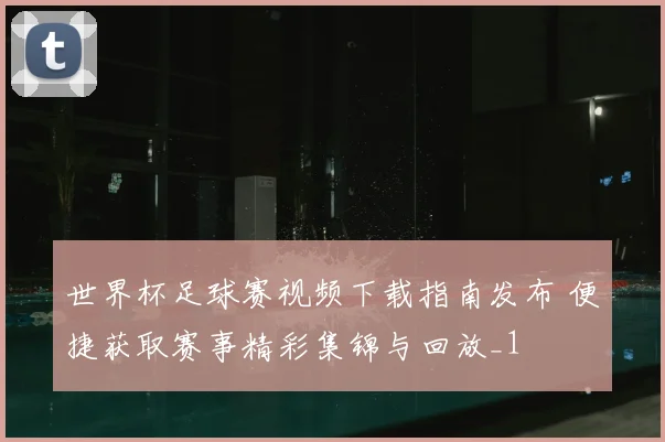 世界杯足球赛视频下载指南发布 便捷获取赛事精彩集锦与回放_1