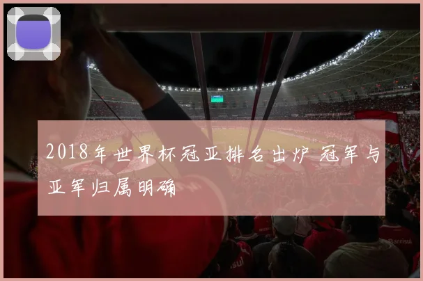 2018年世界杯冠亚排名出炉 冠军与亚军归属明确