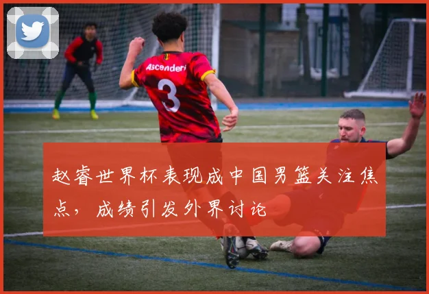 赵睿世界杯表现成中国男篮关注焦点，成绩引发外界讨论