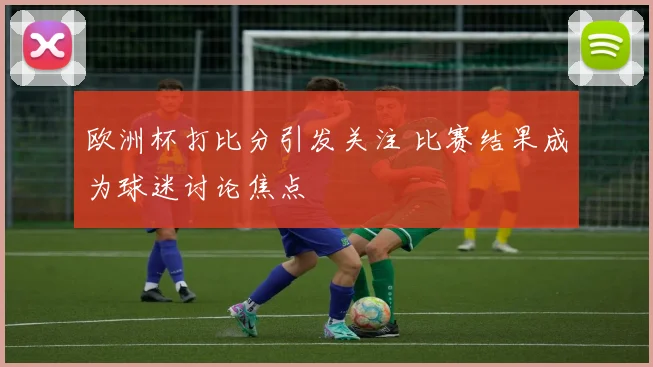 欧洲杯打比分引发关注 比赛结果成为球迷讨论焦点