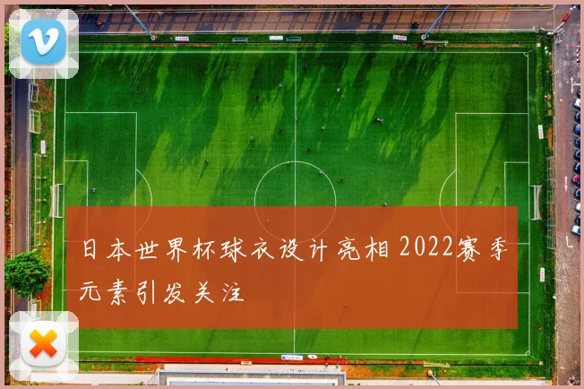 日本世界杯球衣设计亮相 2022赛季元素引发关注