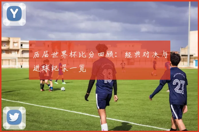 历届世界杯比分回顾：经典对决与进球纪录一览