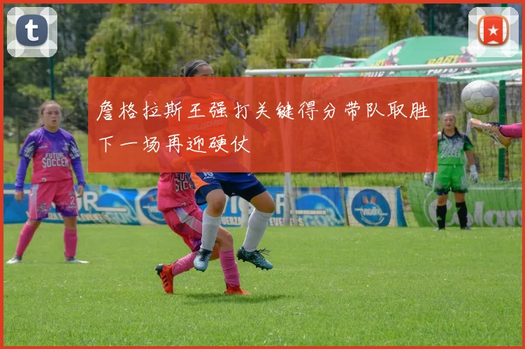 詹格拉斯王强打关键得分带队取胜下一场再迎硬仗
