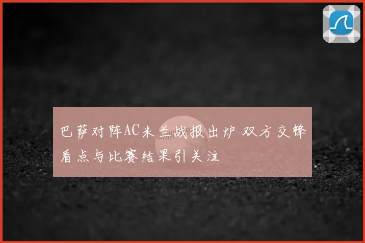 巴萨对阵AC米兰战报出炉 双方交锋看点与比赛结果引关注