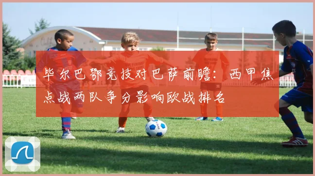 毕尔巴鄂竞技对巴萨前瞻：西甲焦点战两队争分影响欧战排名