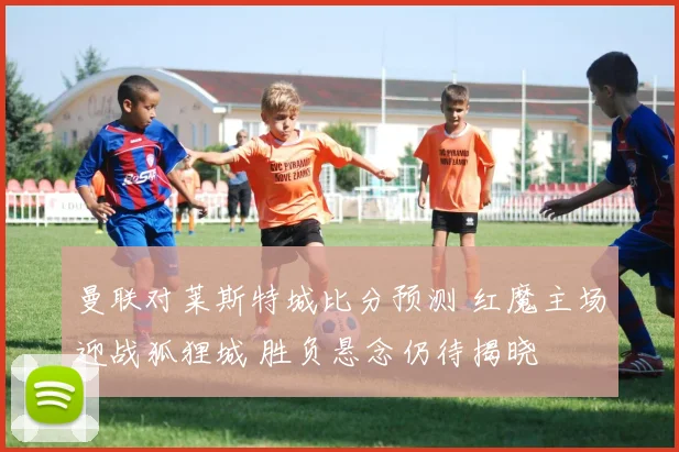 曼联对莱斯特城比分预测 红魔主场迎战狐狸城 胜负悬念仍待揭晓