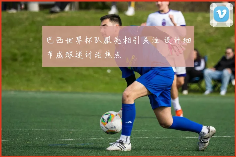 巴西世界杯队服亮相引关注 设计细节成球迷讨论焦点