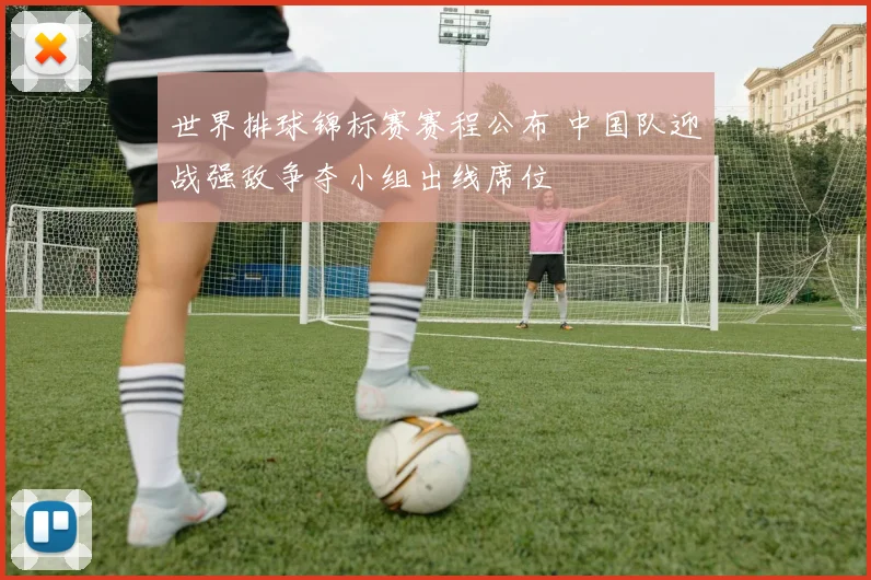 世界排球锦标赛赛程公布 中国队迎战强敌争夺小组出线席位