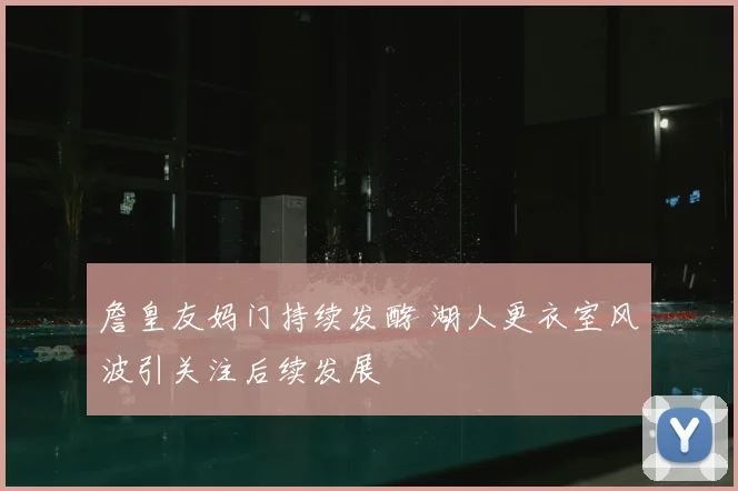 詹皇友妈门持续发酵 湖人更衣室风波引关注后续发展