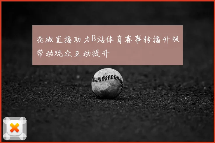 花椒直播助力B站体育赛事转播升级带动观众互动提升