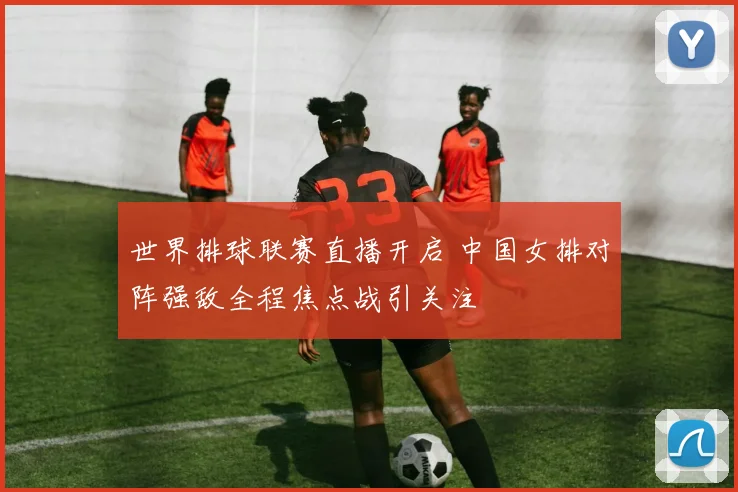 世界排球联赛直播开启 中国女排对阵强敌全程焦点战引关注