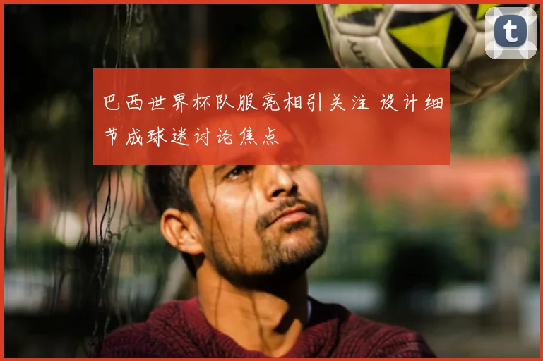 巴西世界杯队服亮相引关注 设计细节成球迷讨论焦点