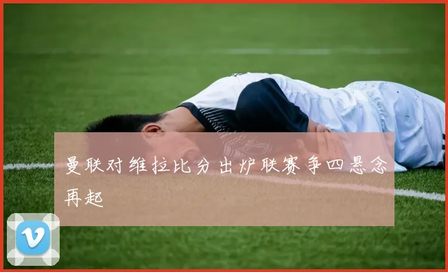 曼联对维拉比分出炉联赛争四悬念再起