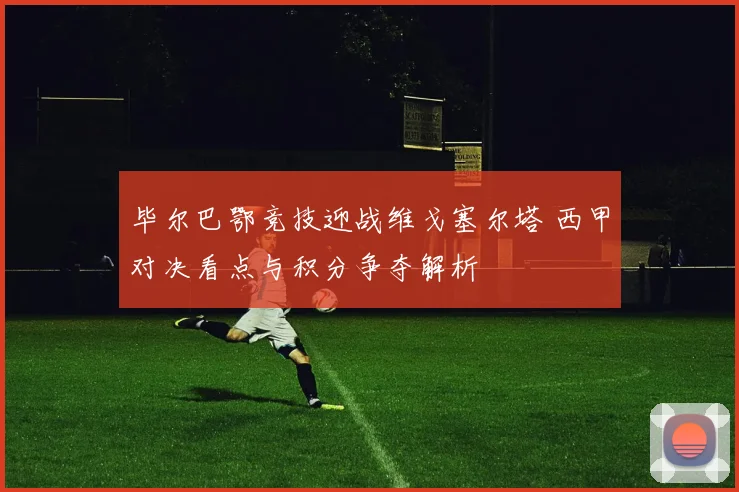 毕尔巴鄂竞技迎战维戈塞尔塔 西甲对决看点与积分争夺解析